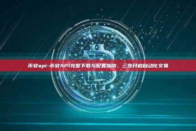 币安api-币安API完整下载与配置指南，三步开启自动化交易