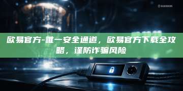 欧易官方-唯一安全通道，欧易官方下载全攻略，谨防诈骗风险